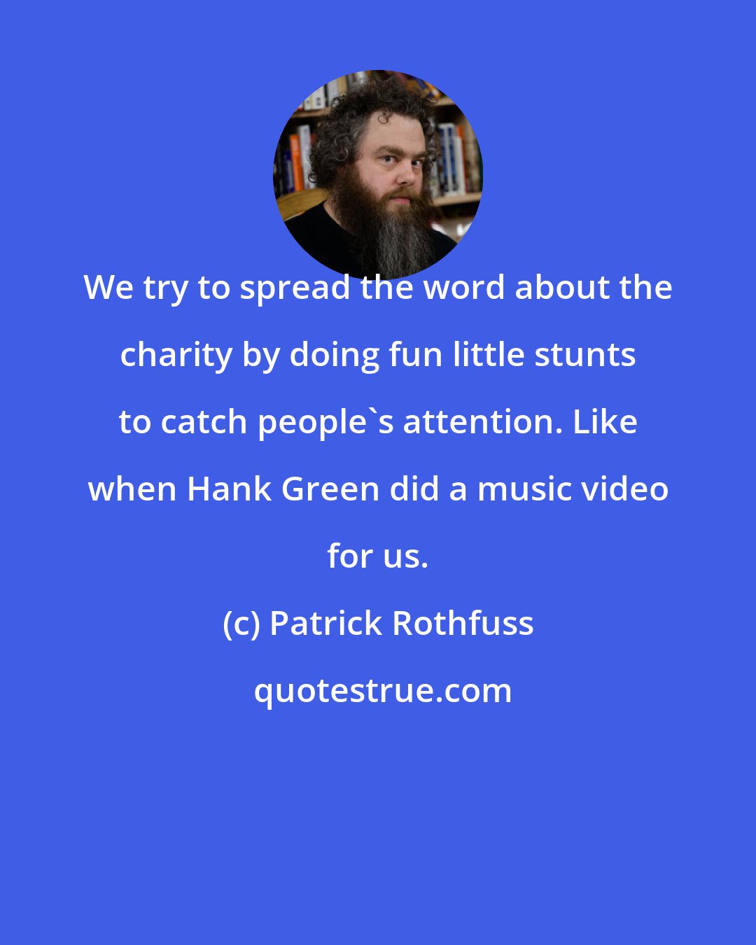 Patrick Rothfuss: We try to spread the word about the charity by doing fun little stunts to catch people's attention. Like when Hank Green did a music video for us.