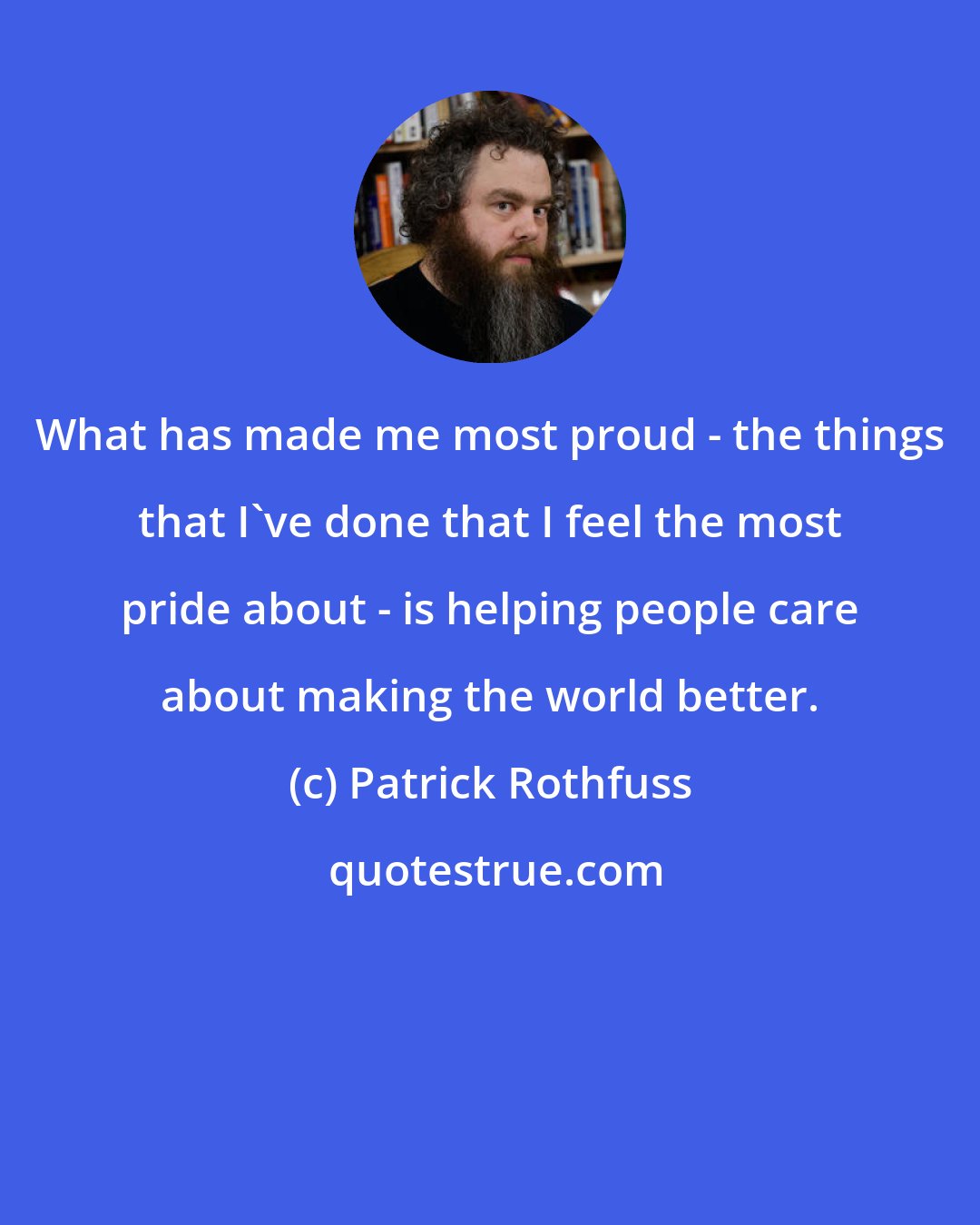 Patrick Rothfuss: What has made me most proud - the things that I've done that I feel the most pride about - is helping people care about making the world better.