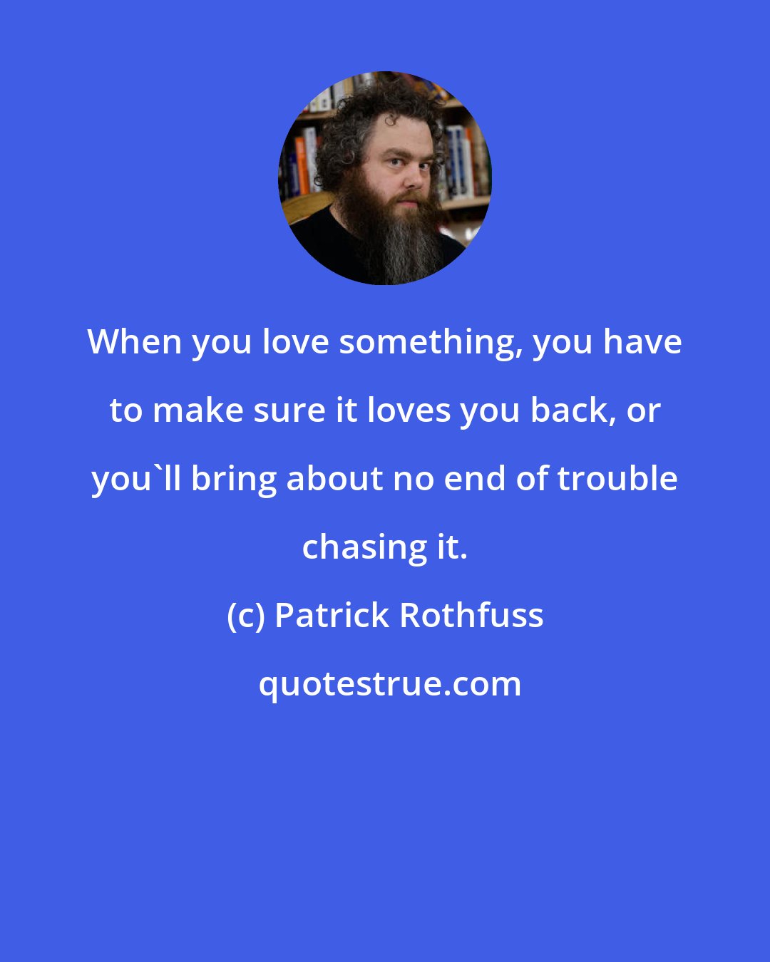 Patrick Rothfuss: When you love something, you have to make sure it loves you back, or you'll bring about no end of trouble chasing it.