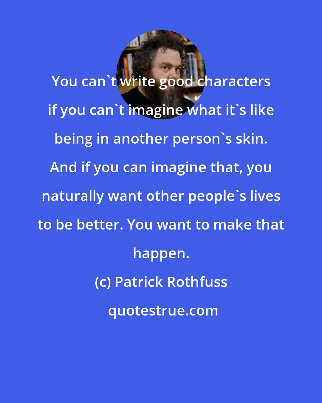 Patrick Rothfuss: You can't write good characters if you can't imagine what it's like being in another person's skin. And if you can imagine that, you naturally want other people's lives to be better. You want to make that happen.