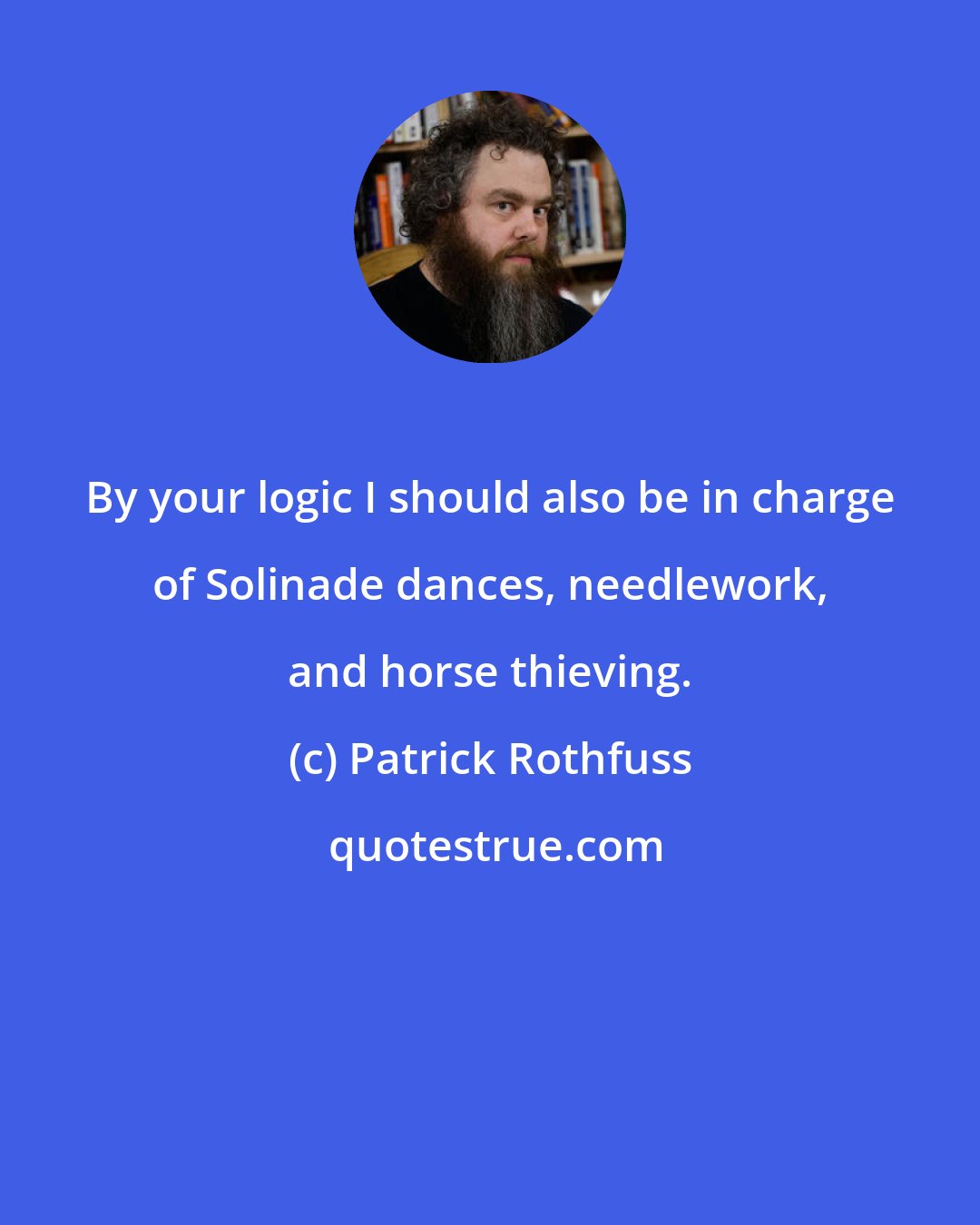 Patrick Rothfuss: By your logic I should also be in charge of Solinade dances, needlework, and horse thieving.