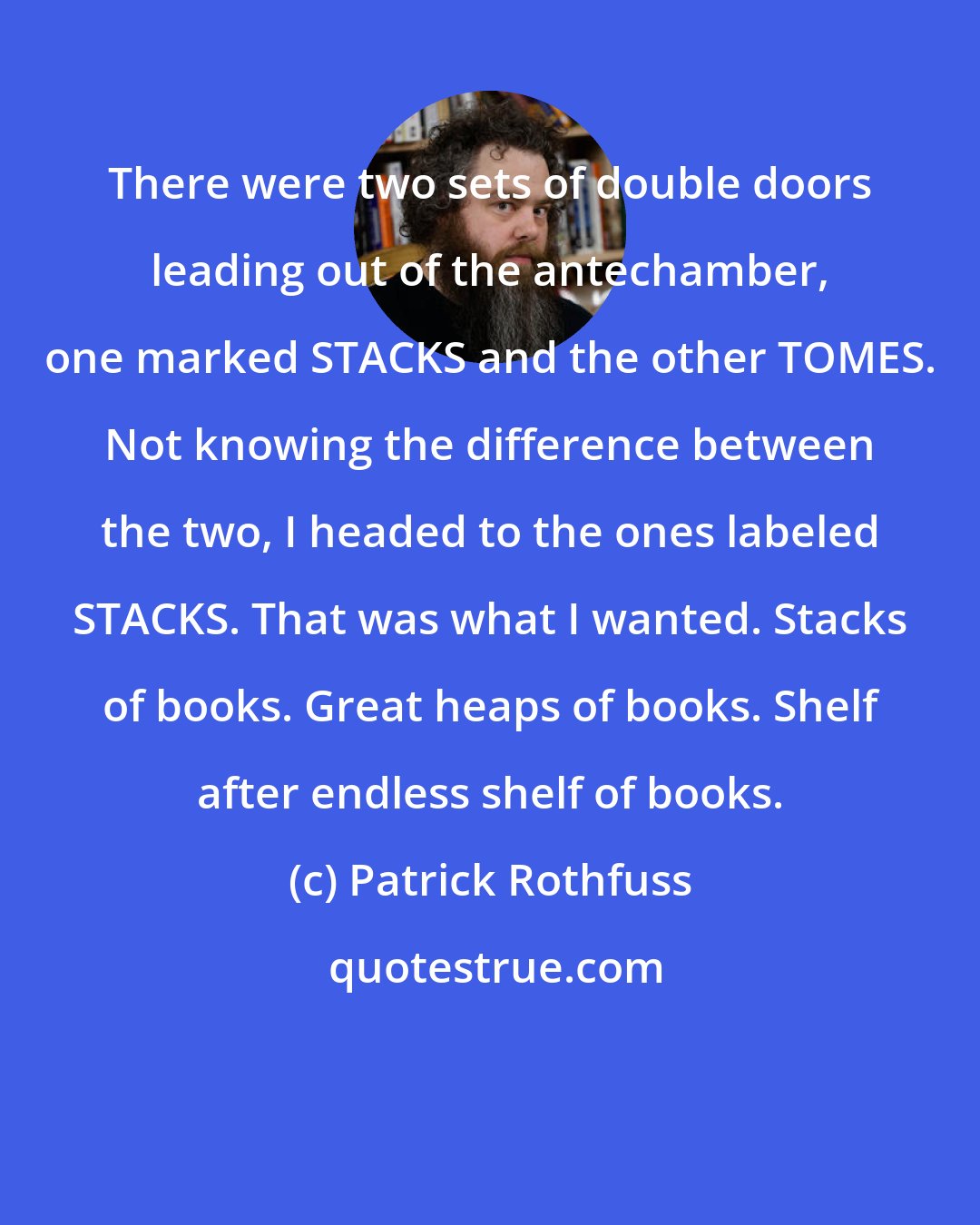 Patrick Rothfuss: There were two sets of double doors leading out of the antechamber, one marked STACKS and the other TOMES. Not knowing the difference between the two, I headed to the ones labeled STACKS. That was what I wanted. Stacks of books. Great heaps of books. Shelf after endless shelf of books.