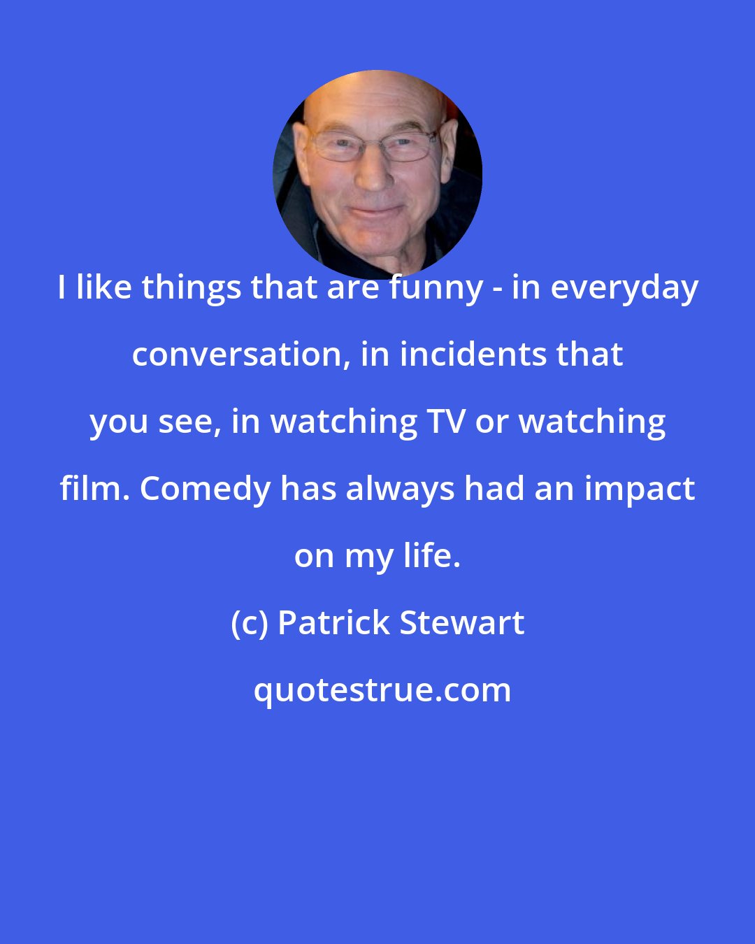 Patrick Stewart: I like things that are funny - in everyday conversation, in incidents that you see, in watching TV or watching film. Comedy has always had an impact on my life.