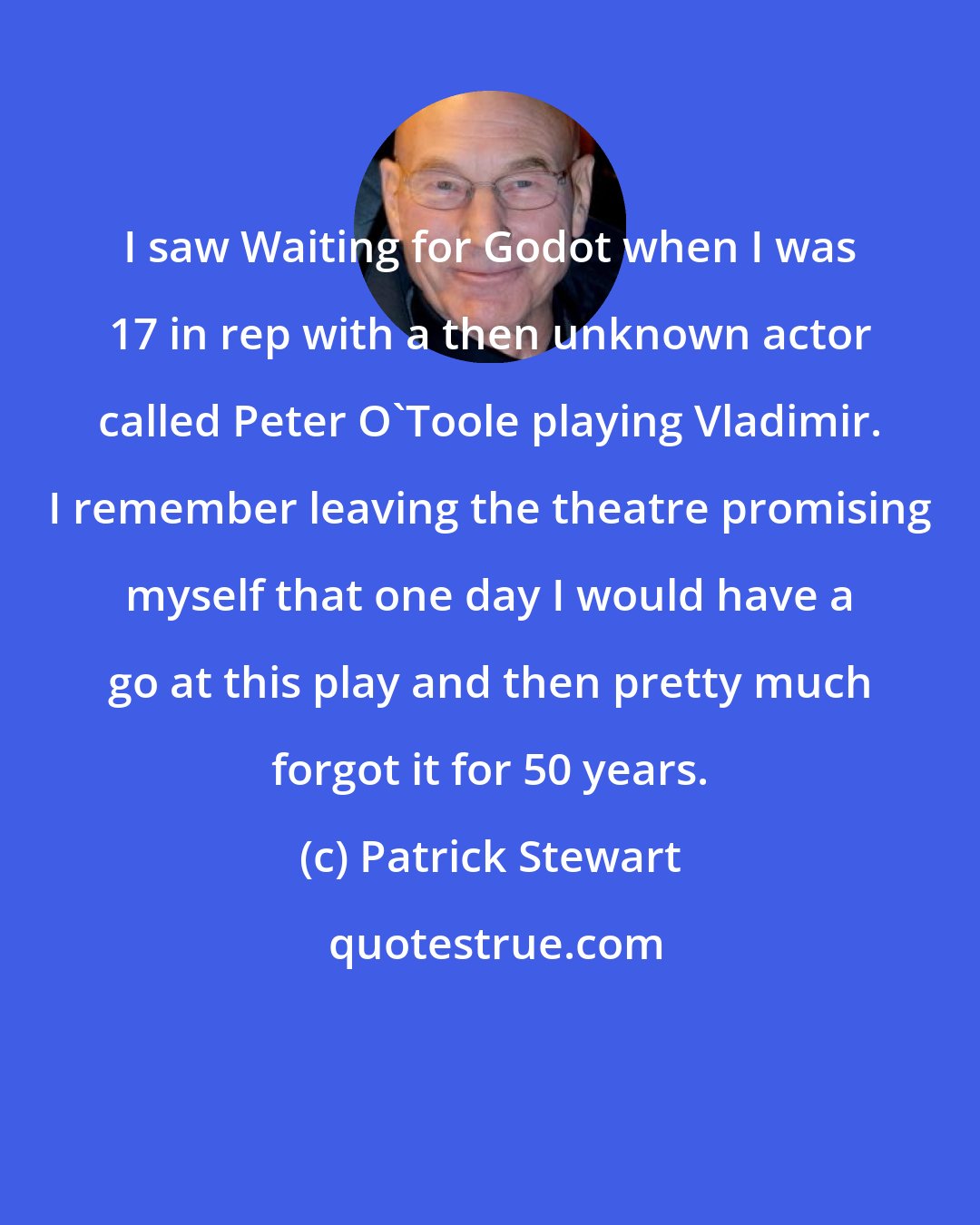 Patrick Stewart: I saw Waiting for Godot when I was 17 in rep with a then unknown actor called Peter O'Toole playing Vladimir. I remember leaving the theatre promising myself that one day I would have a go at this play and then pretty much forgot it for 50 years.