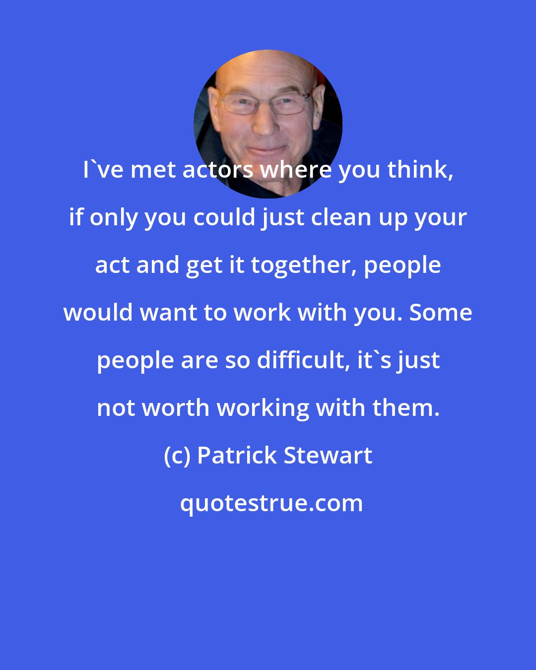 Patrick Stewart: I've met actors where you think, if only you could just clean up your act and get it together, people would want to work with you. Some people are so difficult, it's just not worth working with them.