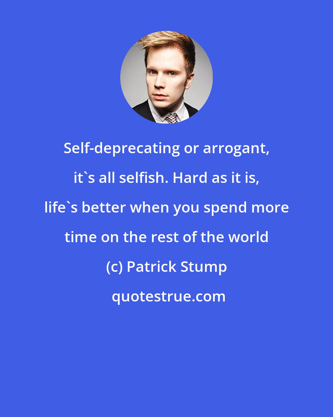 Patrick Stump: Self-deprecating or arrogant, it's all selfish. Hard as it is, life's better when you spend more time on the rest of the world