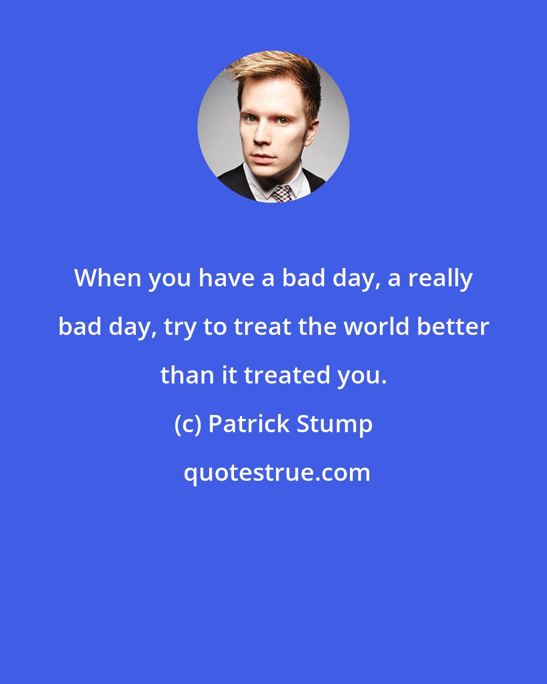 Patrick Stump: When you have a bad day, a really bad day, try to treat the world better than it treated you.