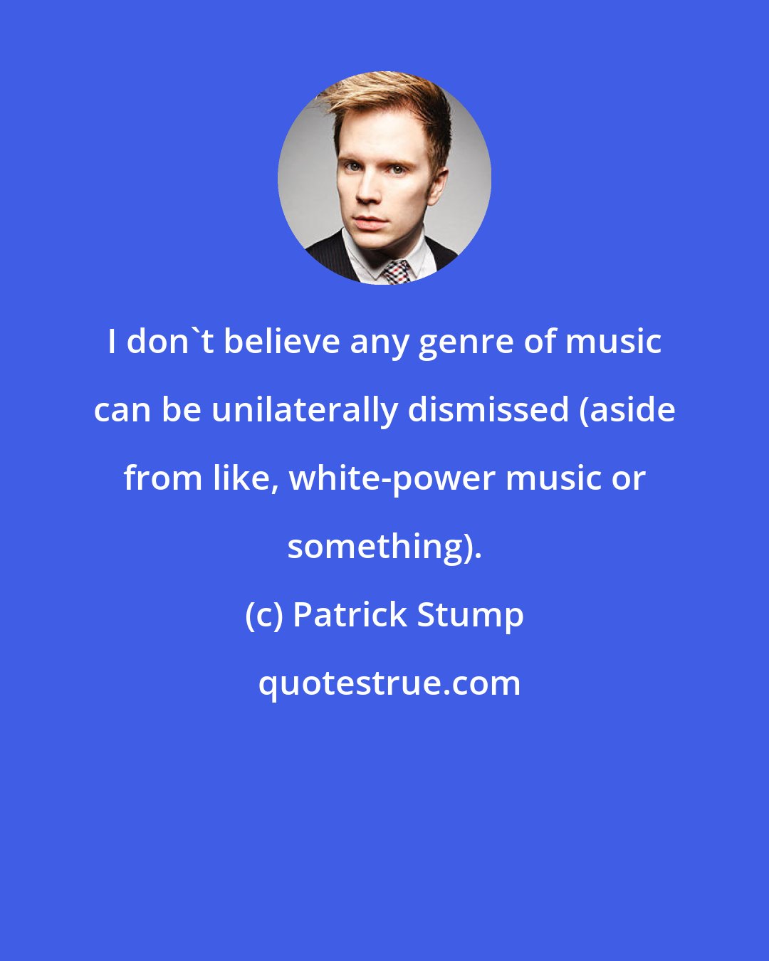 Patrick Stump: I don't believe any genre of music can be unilaterally dismissed (aside from like, white-power music or something).