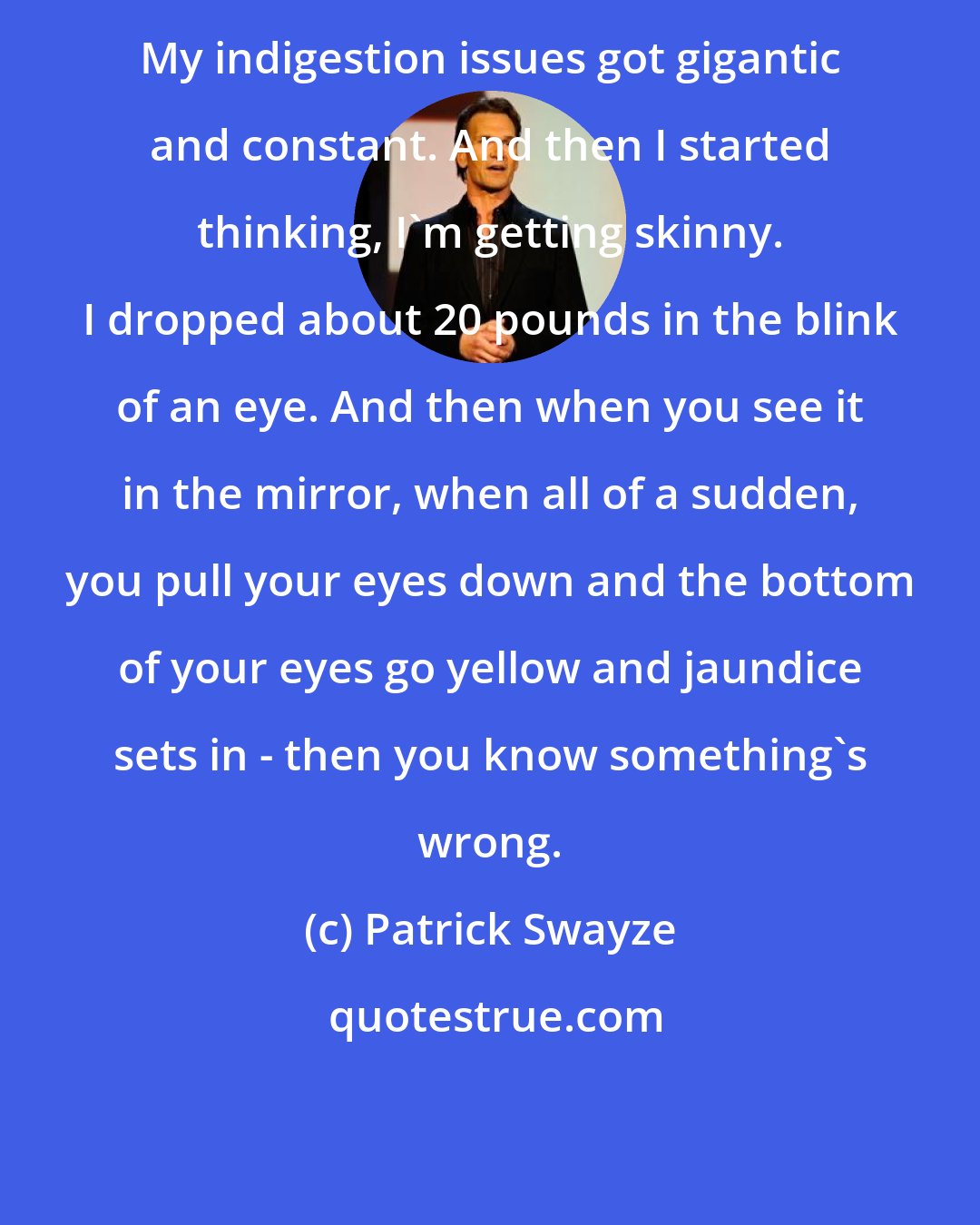 Patrick Swayze: My indigestion issues got gigantic and constant. And then I started thinking, I'm getting skinny. I dropped about 20 pounds in the blink of an eye. And then when you see it in the mirror, when all of a sudden, you pull your eyes down and the bottom of your eyes go yellow and jaundice sets in - then you know something's wrong.