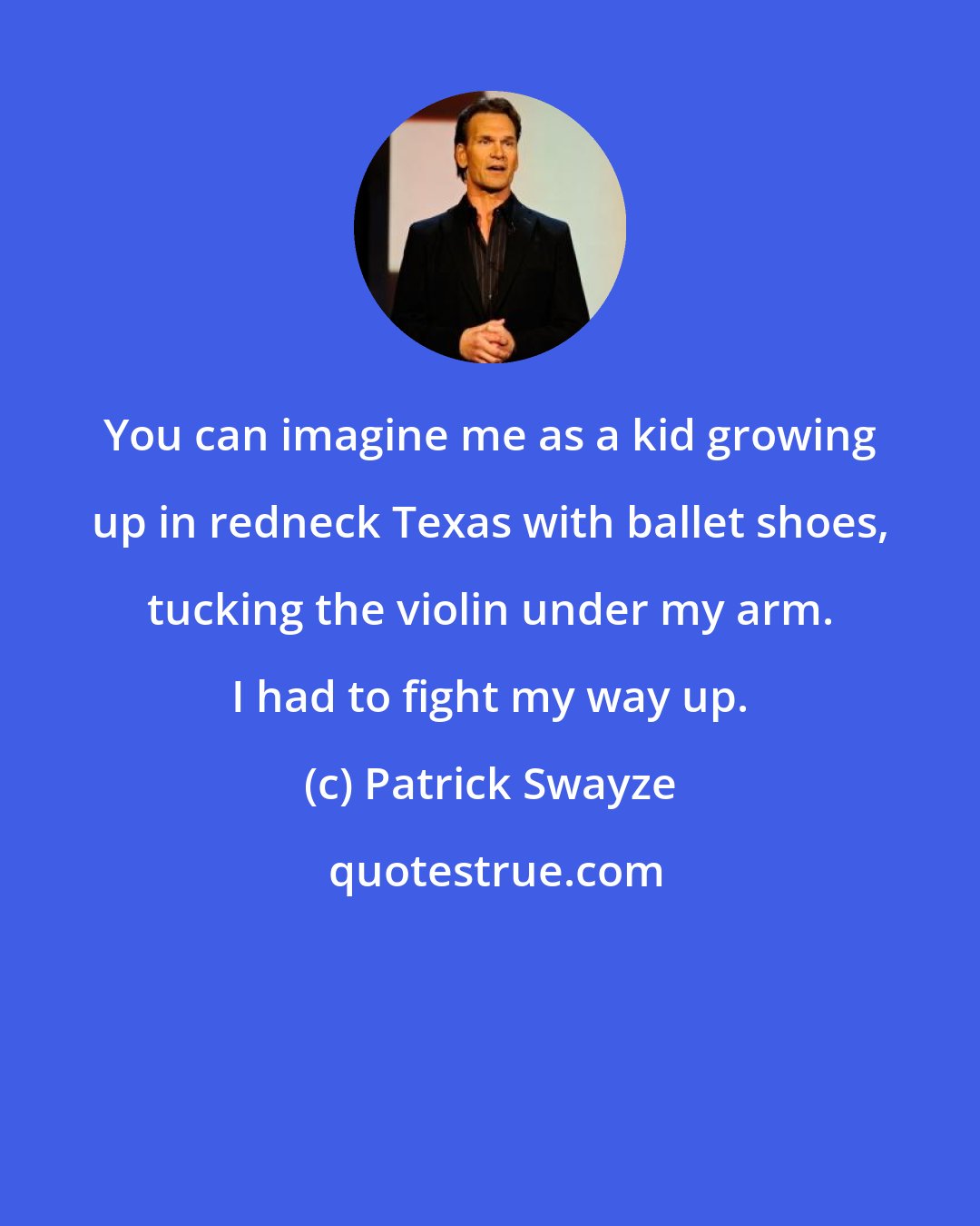 Patrick Swayze: You can imagine me as a kid growing up in redneck Texas with ballet shoes, tucking the violin under my arm. I had to fight my way up.
