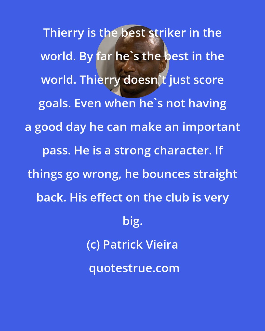 Patrick Vieira: Thierry is the best striker in the world. By far he's the best in the world. Thierry doesn't just score goals. Even when he's not having a good day he can make an important pass. He is a strong character. If things go wrong, he bounces straight back. His effect on the club is very big.