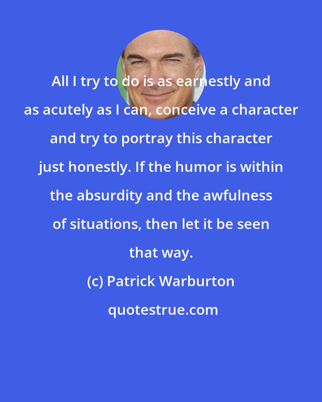 Patrick Warburton: All I try to do is as earnestly and as acutely as I can, conceive a character and try to portray this character just honestly. If the humor is within the absurdity and the awfulness of situations, then let it be seen that way.