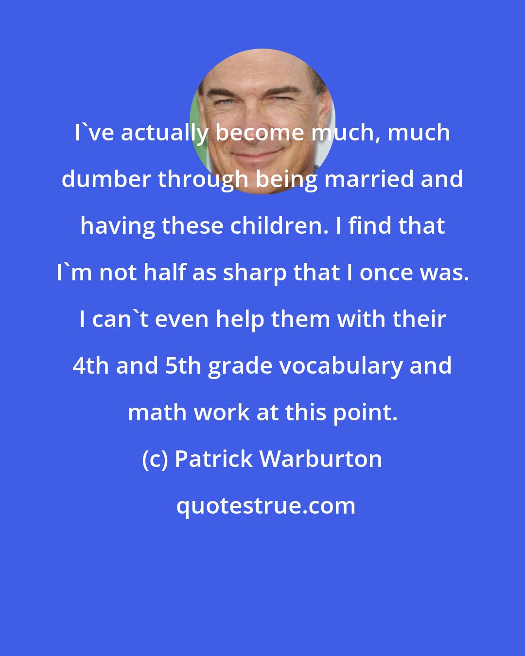 Patrick Warburton: I've actually become much, much dumber through being married and having these children. I find that I'm not half as sharp that I once was. I can't even help them with their 4th and 5th grade vocabulary and math work at this point.