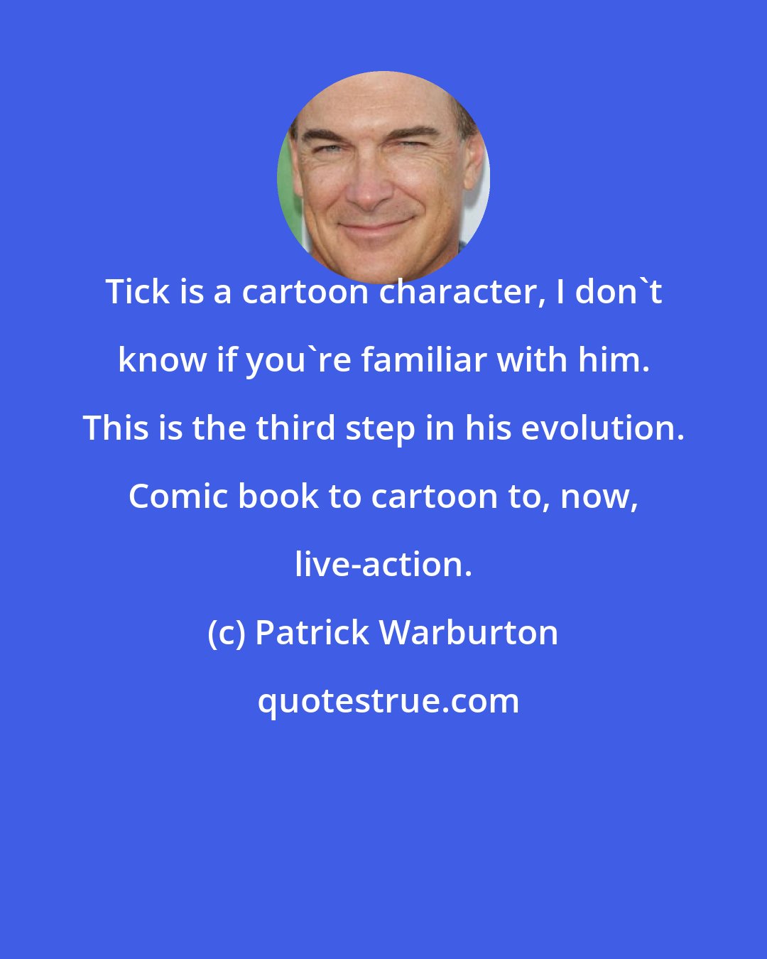 Patrick Warburton: Tick is a cartoon character, I don't know if you're familiar with him. This is the third step in his evolution. Comic book to cartoon to, now, live-action.