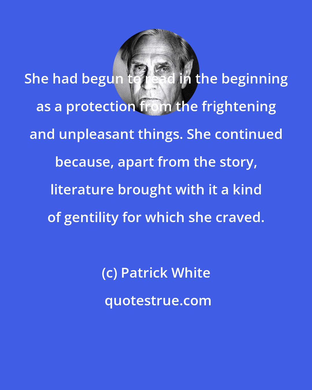 Patrick White: She had begun to read in the beginning as a protection from the frightening and unpleasant things. She continued because, apart from the story, literature brought with it a kind of gentility for which she craved.