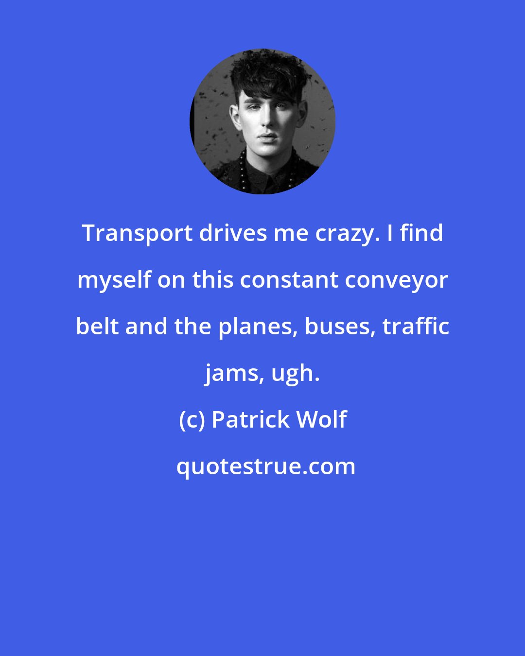 Patrick Wolf: Transport drives me crazy. I find myself on this constant conveyor belt and the planes, buses, traffic jams, ugh.