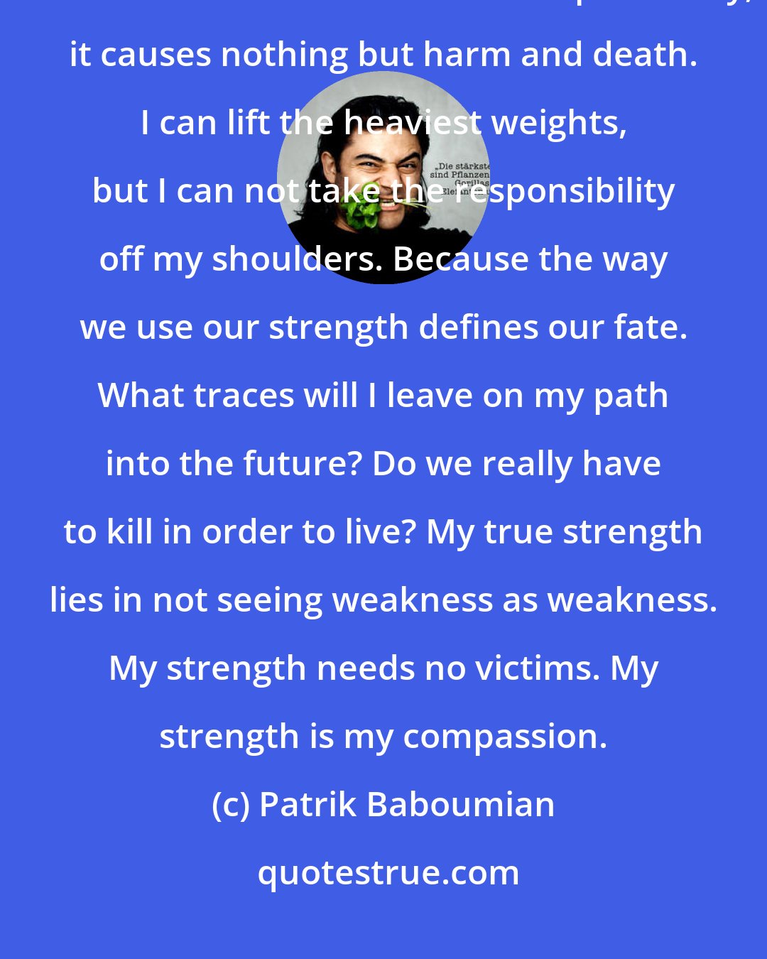 Patrik Baboumian: Strength must build up, not destroy. It should outdo itself, not others who are weaker. Used without responsibility, it causes nothing but harm and death. I can lift the heaviest weights, but I can not take the responsibility off my shoulders. Because the way we use our strength defines our fate. What traces will I leave on my path into the future? Do we really have to kill in order to live? My true strength lies in not seeing weakness as weakness. My strength needs no victims. My strength is my compassion.