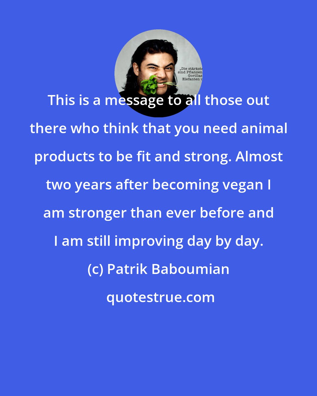 Patrik Baboumian: This is a message to all those out there who think that you need animal products to be fit and strong. Almost two years after becoming vegan I am stronger than ever before and I am still improving day by day.