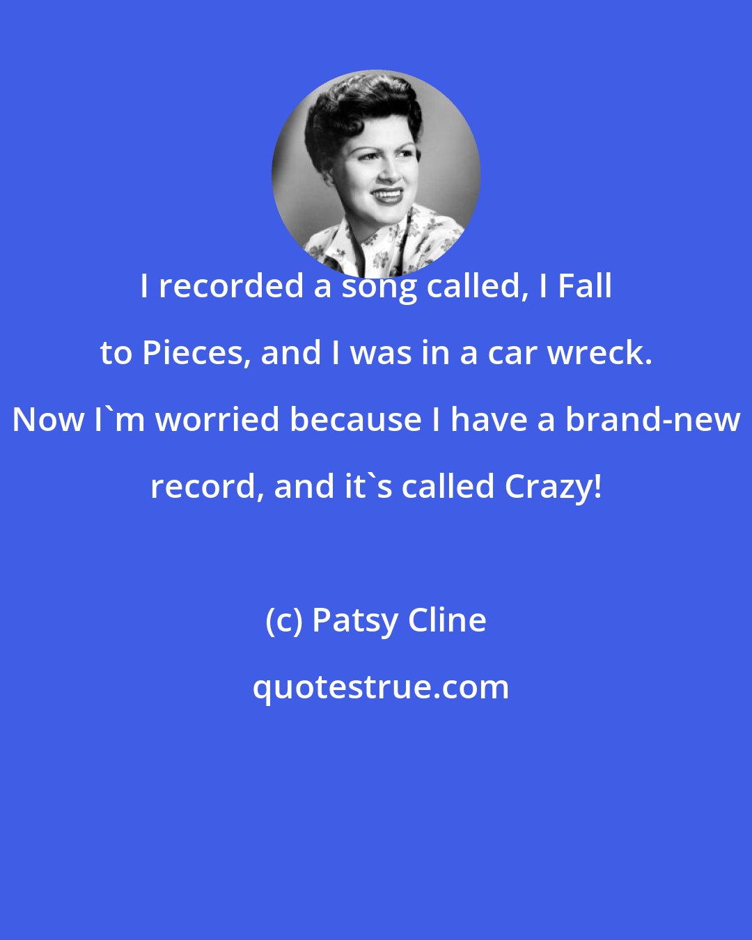 Patsy Cline: I recorded a song called, I Fall to Pieces, and I was in a car wreck. Now I'm worried because I have a brand-new record, and it's called Crazy!