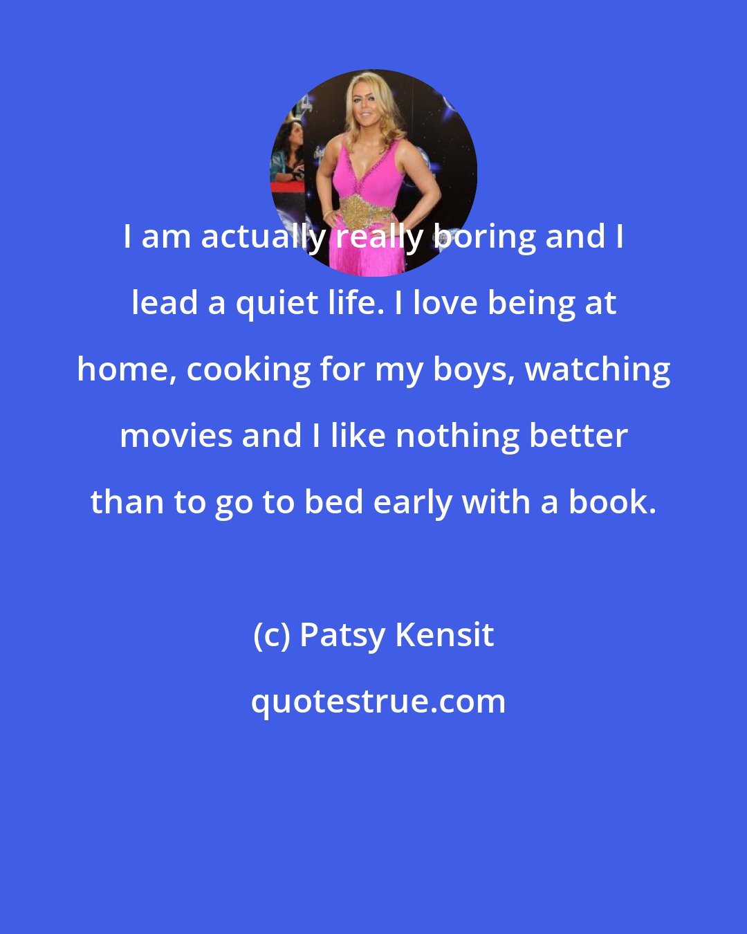 Patsy Kensit: I am actually really boring and I lead a quiet life. I love being at home, cooking for my boys, watching movies and I like nothing better than to go to bed early with a book.