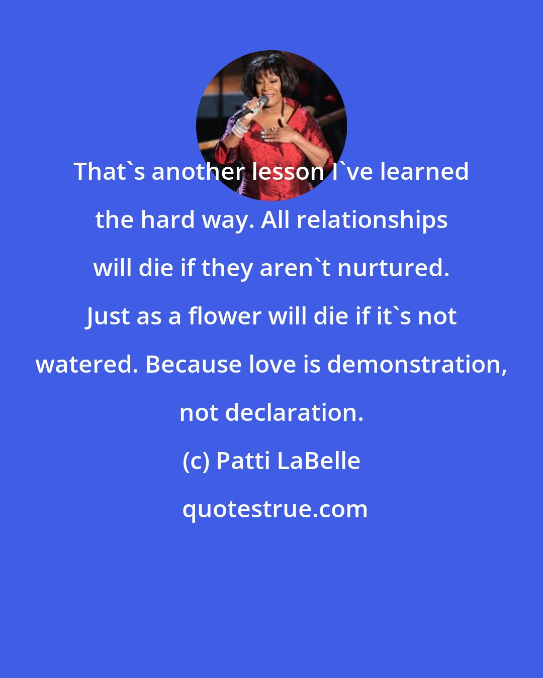 Patti LaBelle: That's another lesson I've learned the hard way. All relationships will die if they aren't nurtured. Just as a flower will die if it's not watered. Because love is demonstration, not declaration.