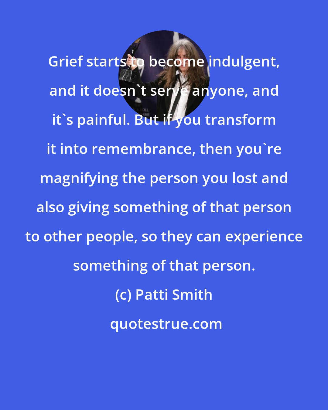 Patti Smith: Grief starts to become indulgent, and it doesn't serve anyone, and it's painful. But if you transform it into remembrance, then you're magnifying the person you lost and also giving something of that person to other people, so they can experience something of that person.