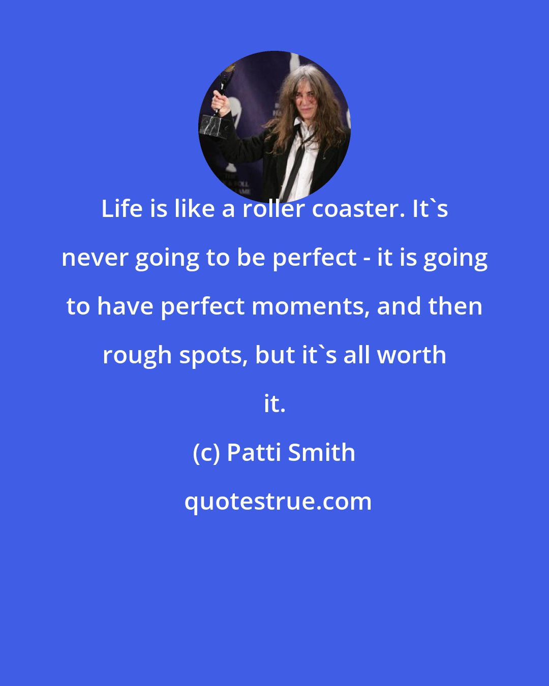 Patti Smith: Life is like a roller coaster. It's never going to be perfect - it is going to have perfect moments, and then rough spots, but it's all worth it.