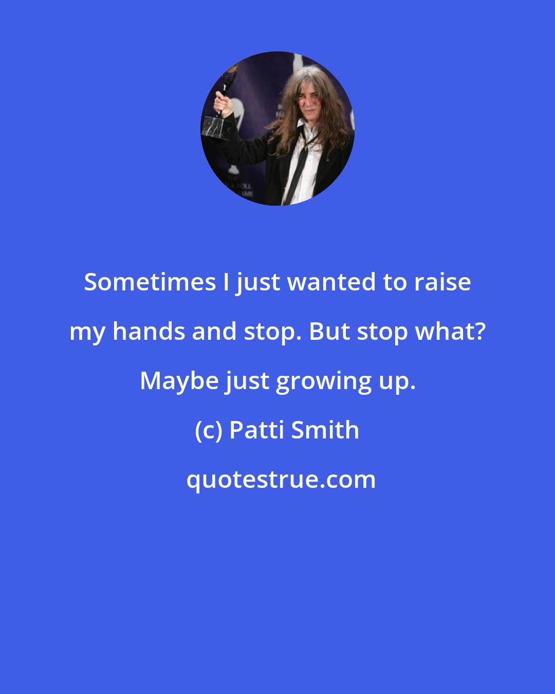 Patti Smith: Sometimes I just wanted to raise my hands and stop. But stop what? Maybe just growing up.