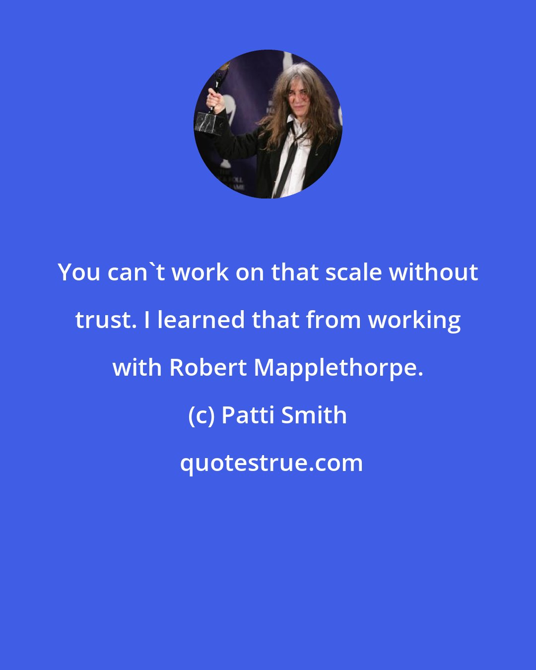 Patti Smith: You can't work on that scale without trust. I learned that from working with Robert Mapplethorpe.