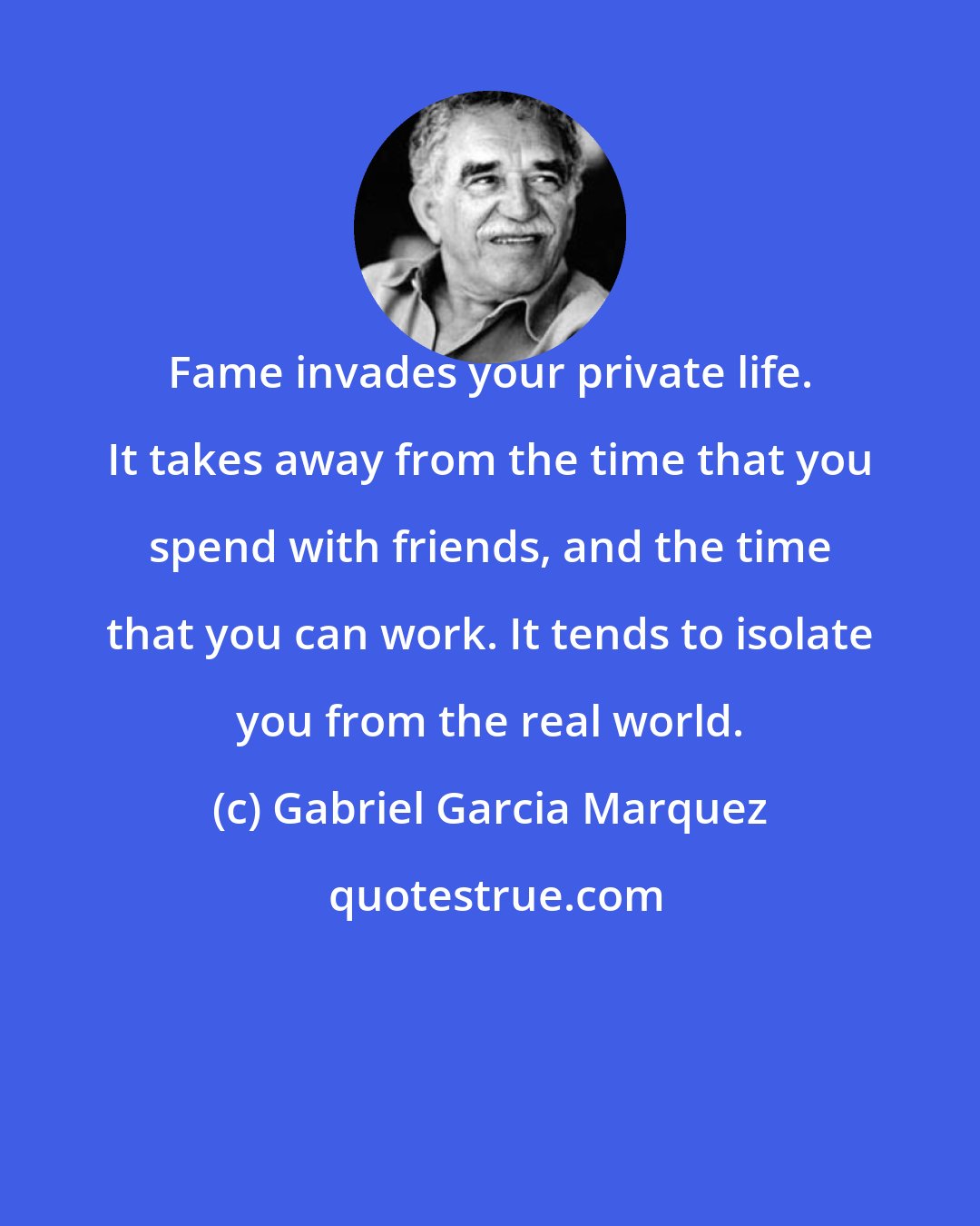 Gabriel Garcia Marquez: Fame invades your private life. It takes away from the time that you spend with friends, and the time that you can work. It tends to isolate you from the real world.