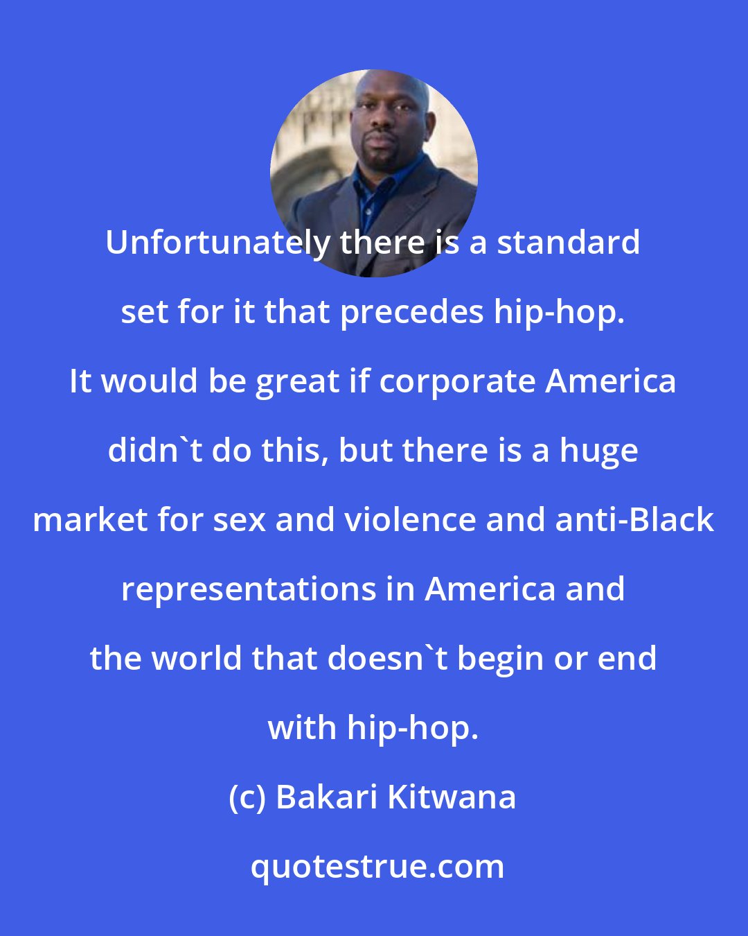 Bakari Kitwana: Unfortunately there is a standard set for it that precedes hip-hop. It would be great if corporate America didn't do this, but there is a huge market for sex and violence and anti-Black representations in America and the world that doesn't begin or end with hip-hop.