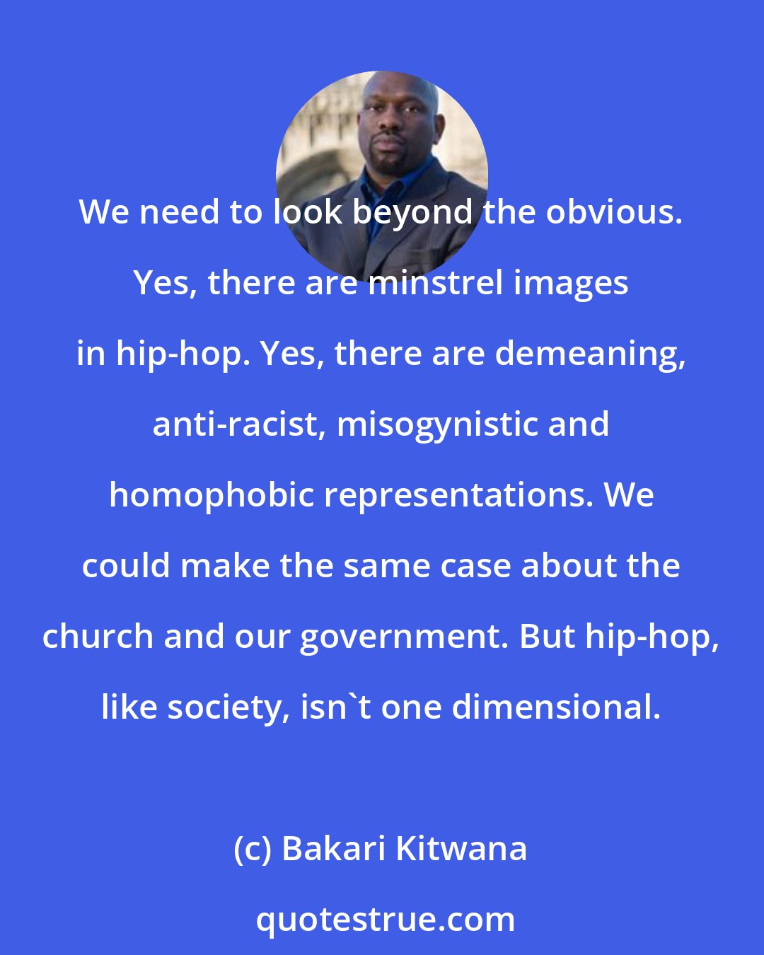 Bakari Kitwana: We need to look beyond the obvious. Yes, there are minstrel images in hip-hop. Yes, there are demeaning, anti-racist, misogynistic and homophobic representations. We could make the same case about the church and our government. But hip-hop, like society, isn't one dimensional.