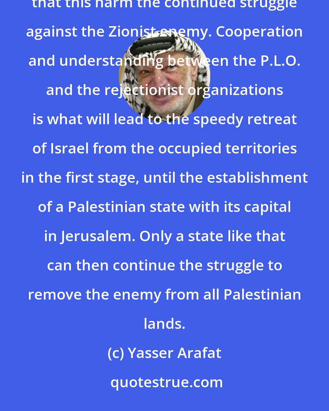 Yasser Arafat: In order to obtain the goal of returning to Palestine, all of us sometimes have to grit our teeth. But it is forbidden that this harm the continued struggle against the Zionist enemy. Cooperation and understanding between the P.L.O. and the rejectionist organizations is what will lead to the speedy retreat of Israel from the occupied territories in the first stage, until the establishment of a Palestinian state with its capital in Jerusalem. Only a state like that can then continue the struggle to remove the enemy from all Palestinian lands.