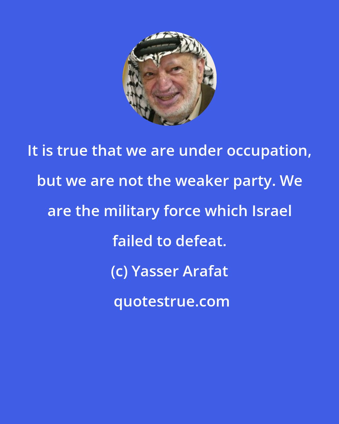 Yasser Arafat: It is true that we are under occupation, but we are not the weaker party. We are the military force which Israel failed to defeat.