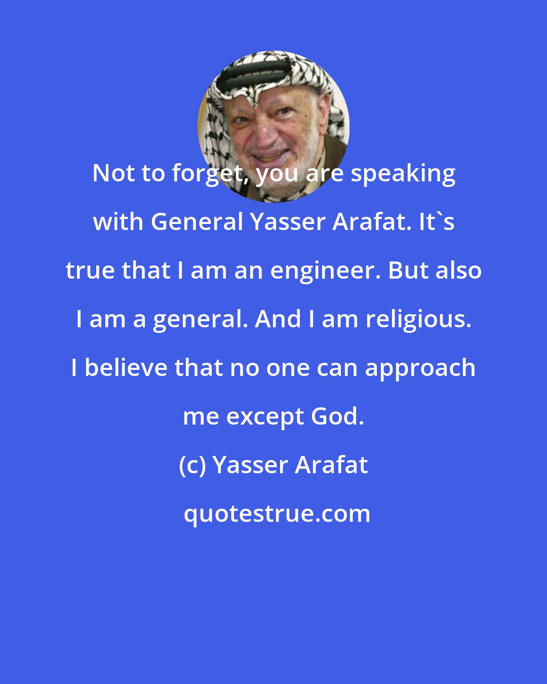 Yasser Arafat: Not to forget, you are speaking with General Yasser Arafat. It's true that I am an engineer. But also I am a general. And I am religious. I believe that no one can approach me except God.