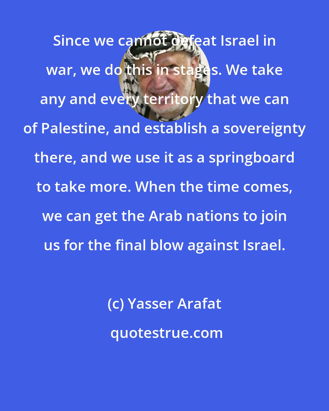 Yasser Arafat: Since we cannot defeat Israel in war, we do this in stages. We take any and every territory that we can of Palestine, and establish a sovereignty there, and we use it as a springboard to take more. When the time comes, we can get the Arab nations to join us for the final blow against Israel.