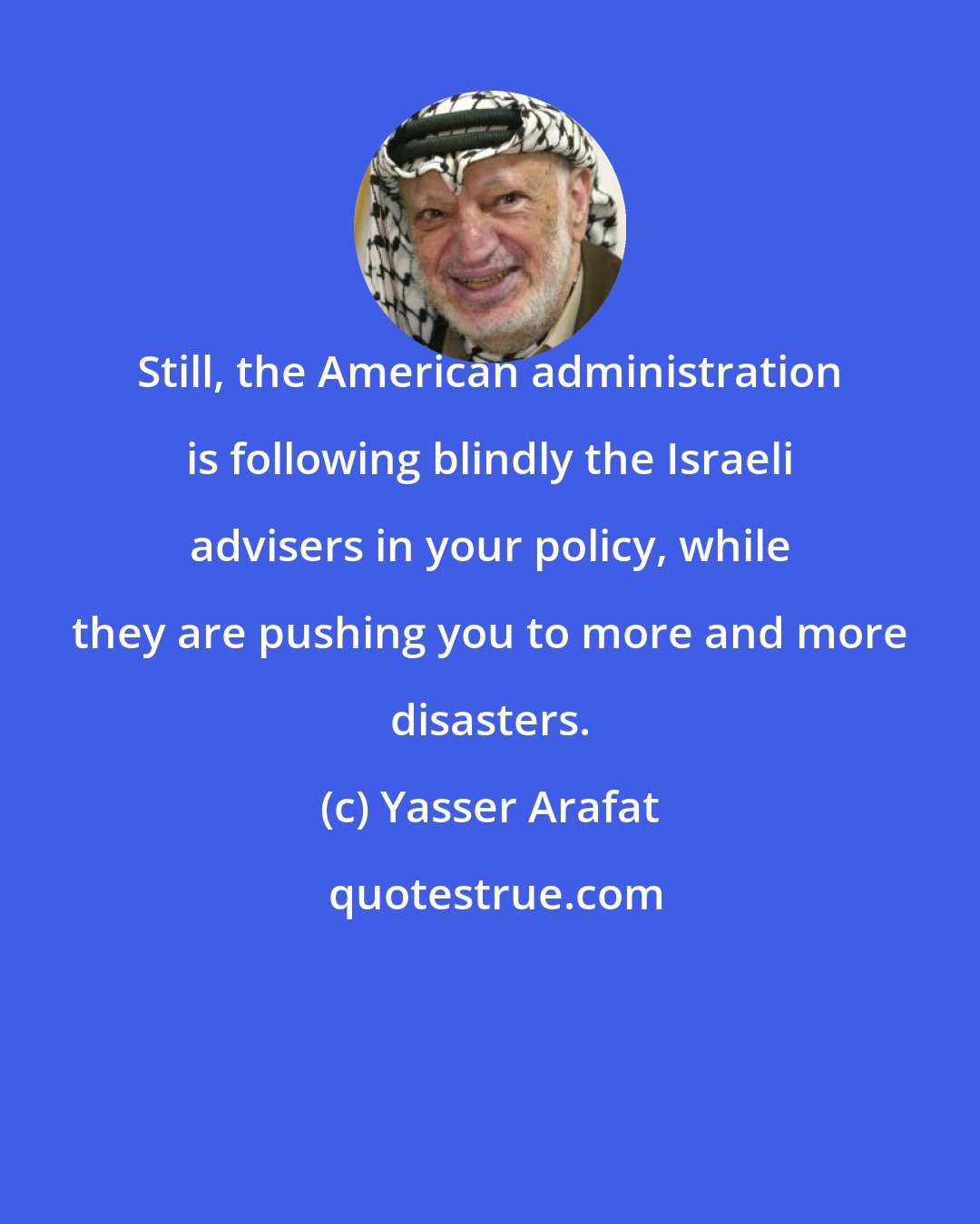 Yasser Arafat: Still, the American administration is following blindly the Israeli advisers in your policy, while they are pushing you to more and more disasters.