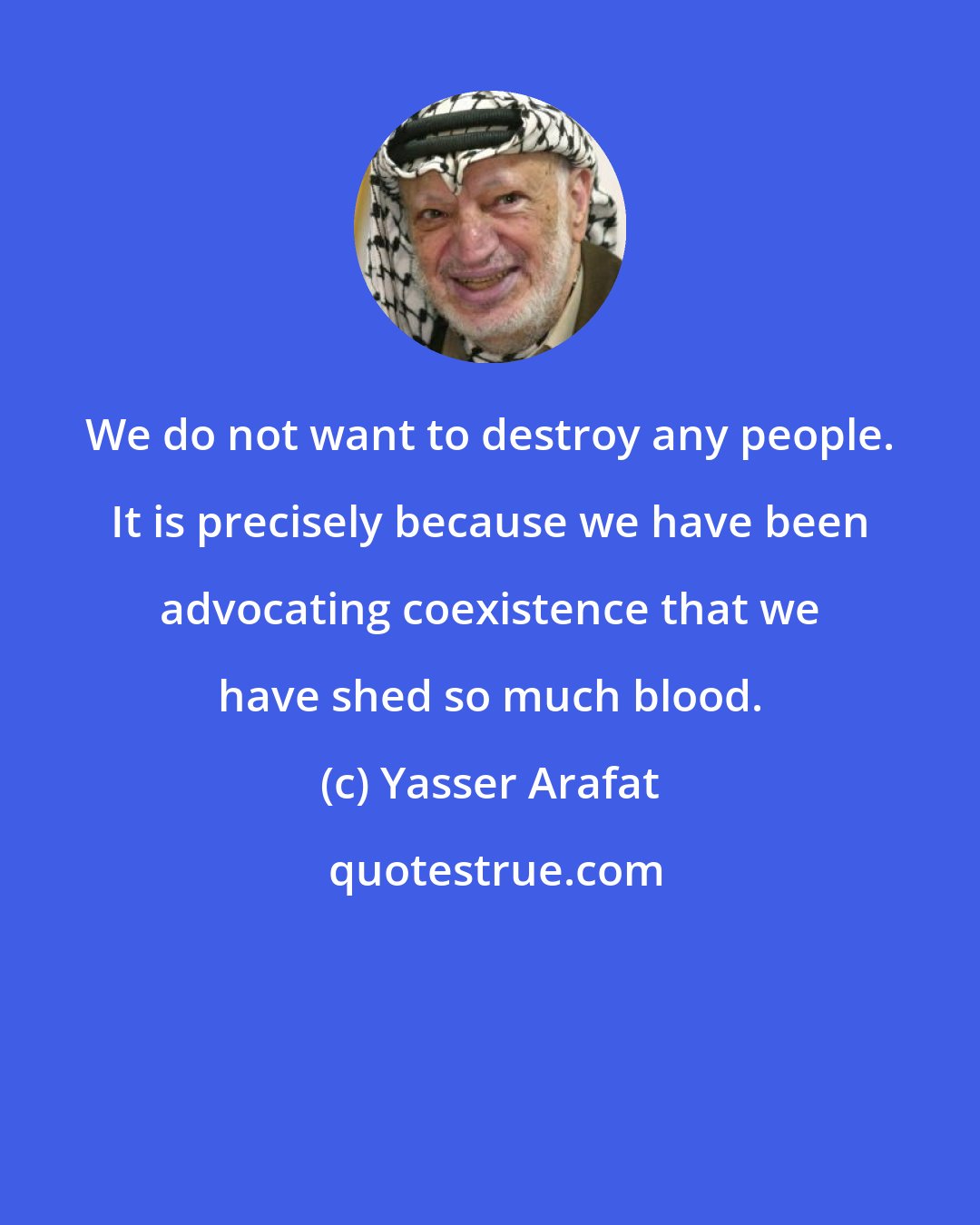Yasser Arafat: We do not want to destroy any people. It is precisely because we have been advocating coexistence that we have shed so much blood.