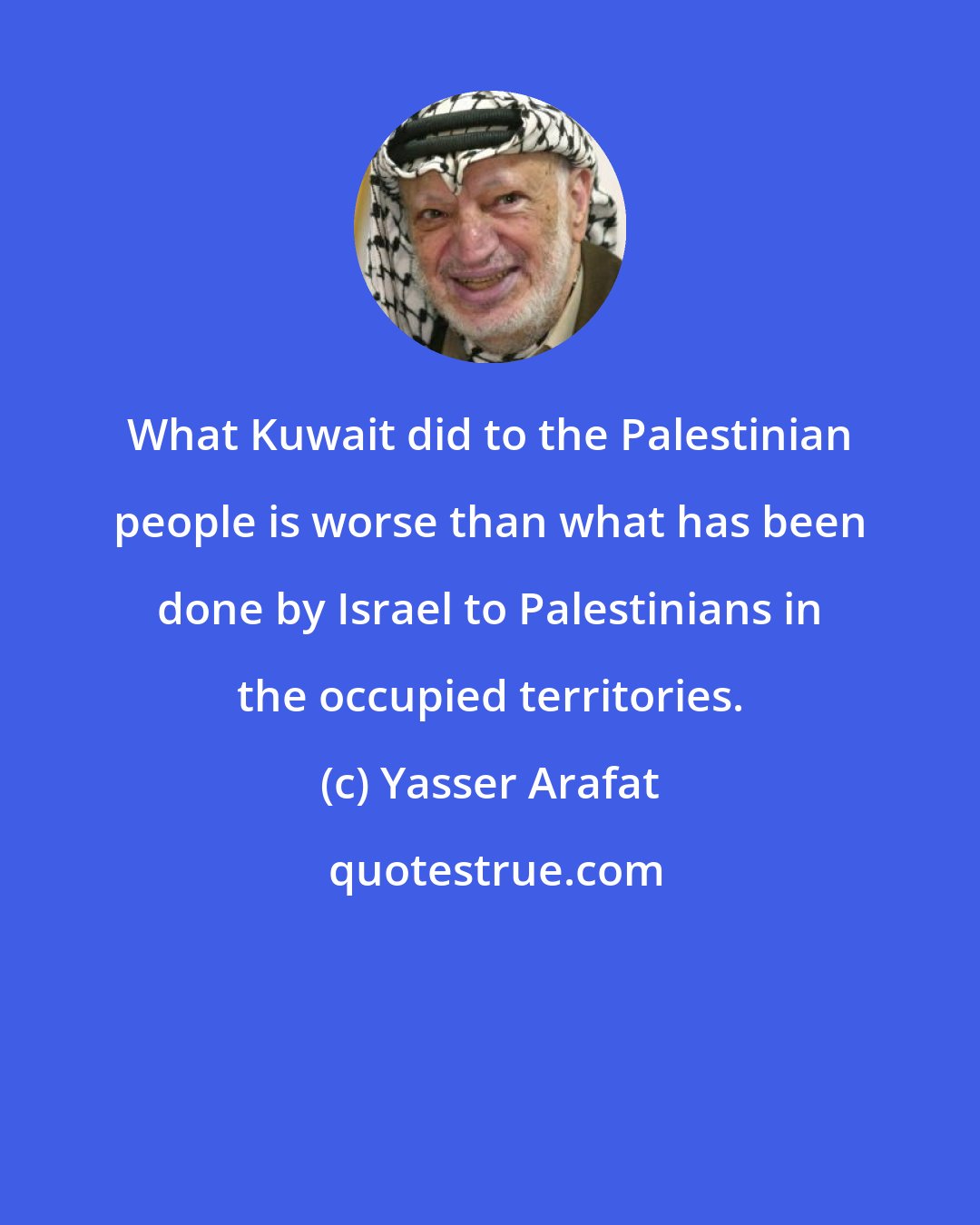 Yasser Arafat: What Kuwait did to the Palestinian people is worse than what has been done by Israel to Palestinians in the occupied territories.