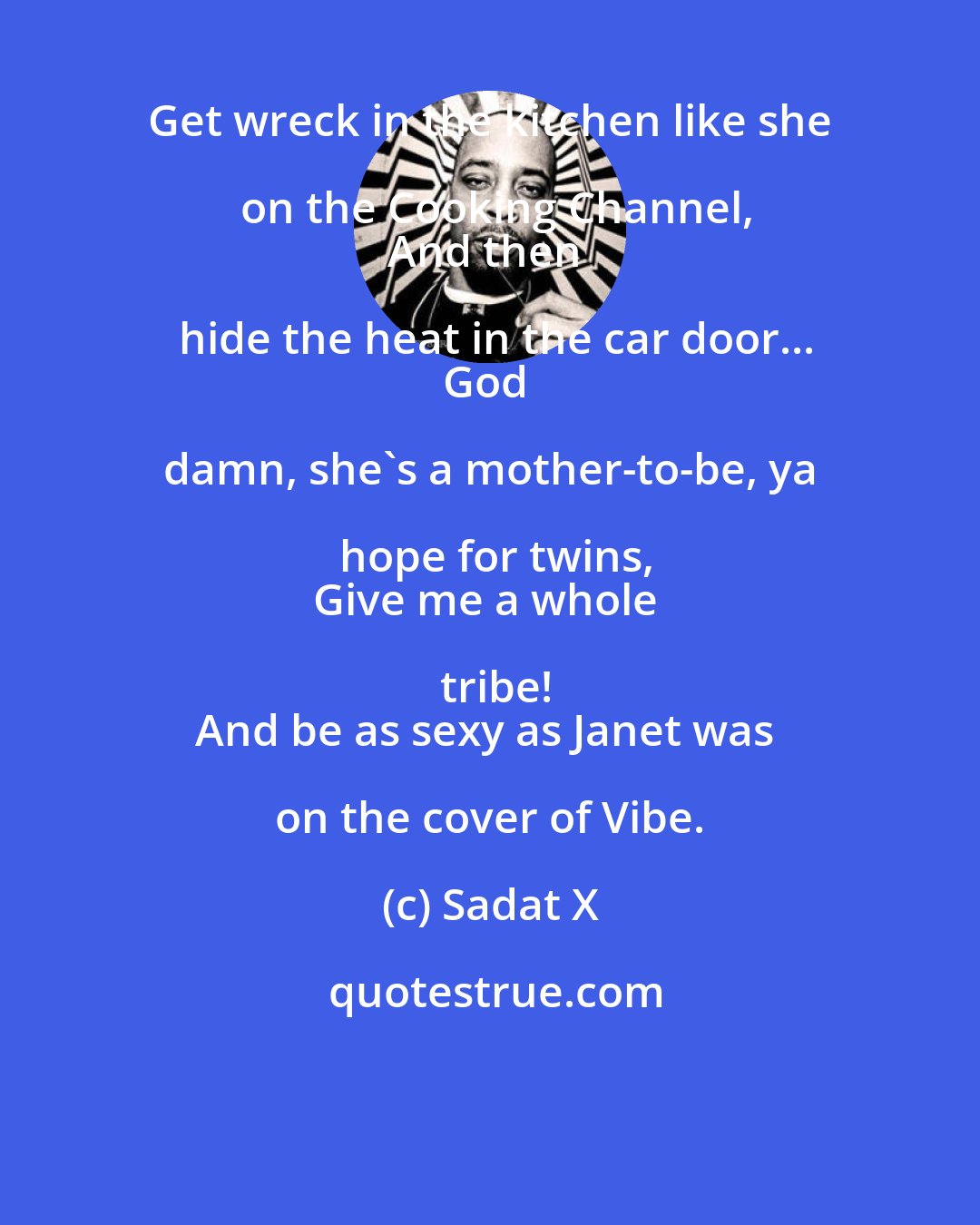 Sadat X: Get wreck in the kitchen like she on the Cooking Channel,
And then hide the heat in the car door...
God damn, she's a mother-to-be, ya hope for twins,
Give me a whole tribe!
And be as sexy as Janet was on the cover of Vibe.