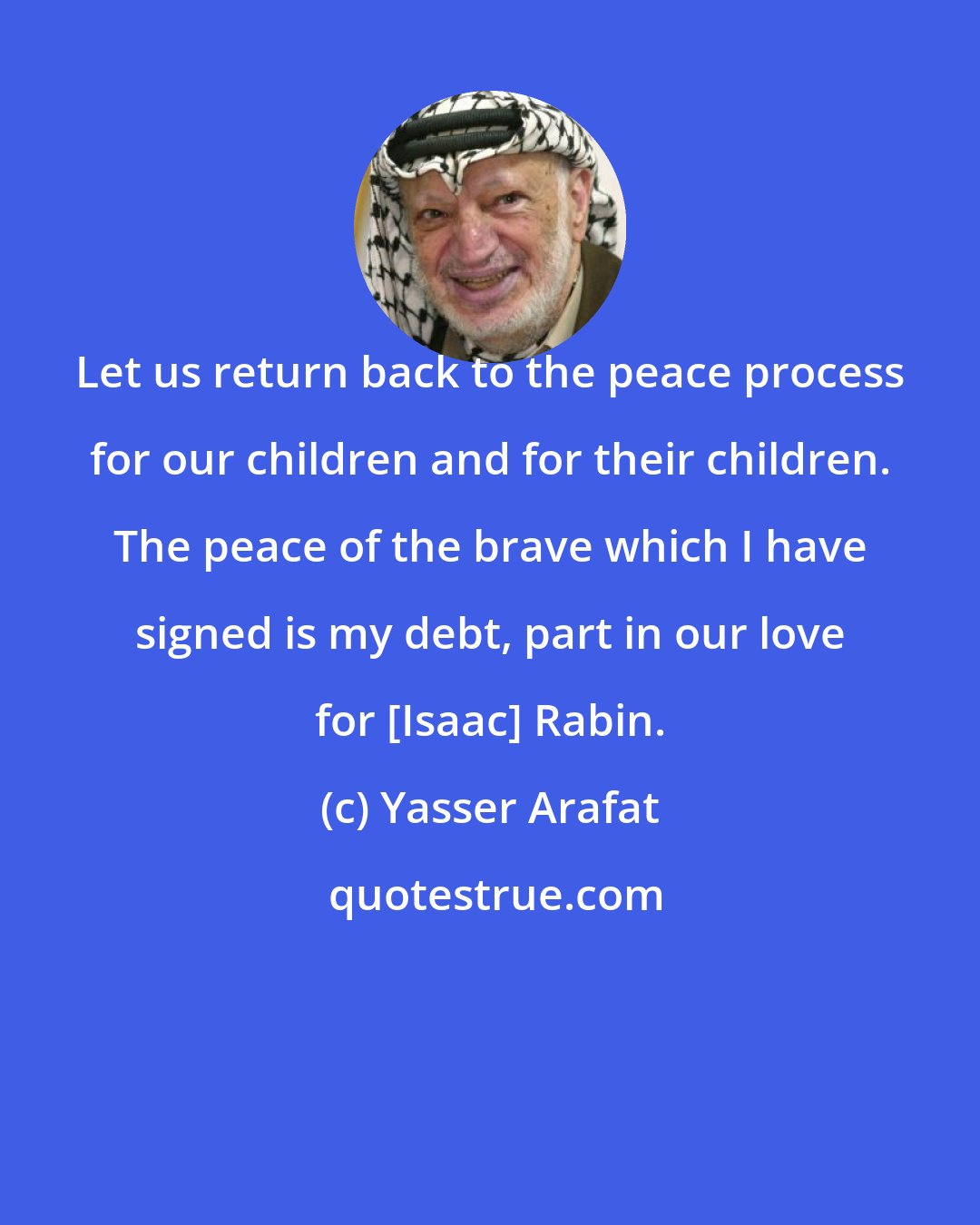 Yasser Arafat: Let us return back to the peace process for our children and for their children. The peace of the brave which I have signed is my debt, part in our love for [Isaac] Rabin.