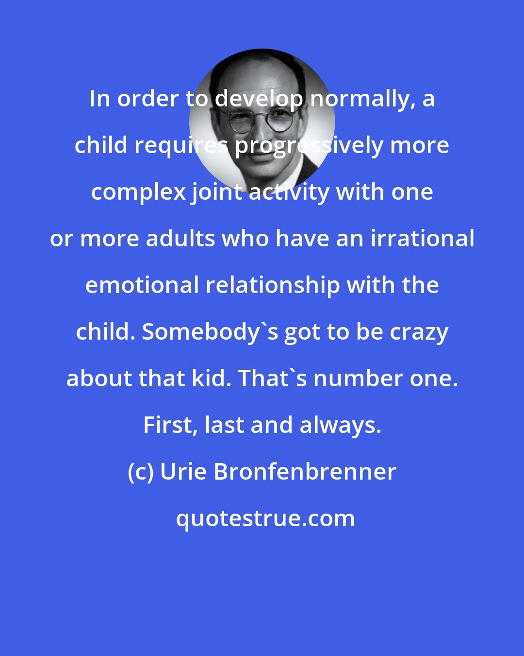 Urie Bronfenbrenner: In order to develop normally, a child requires progressively more complex joint activity with one or more adults who have an irrational emotional relationship with the child. Somebody's got to be crazy about that kid. That's number one. First, last and always.