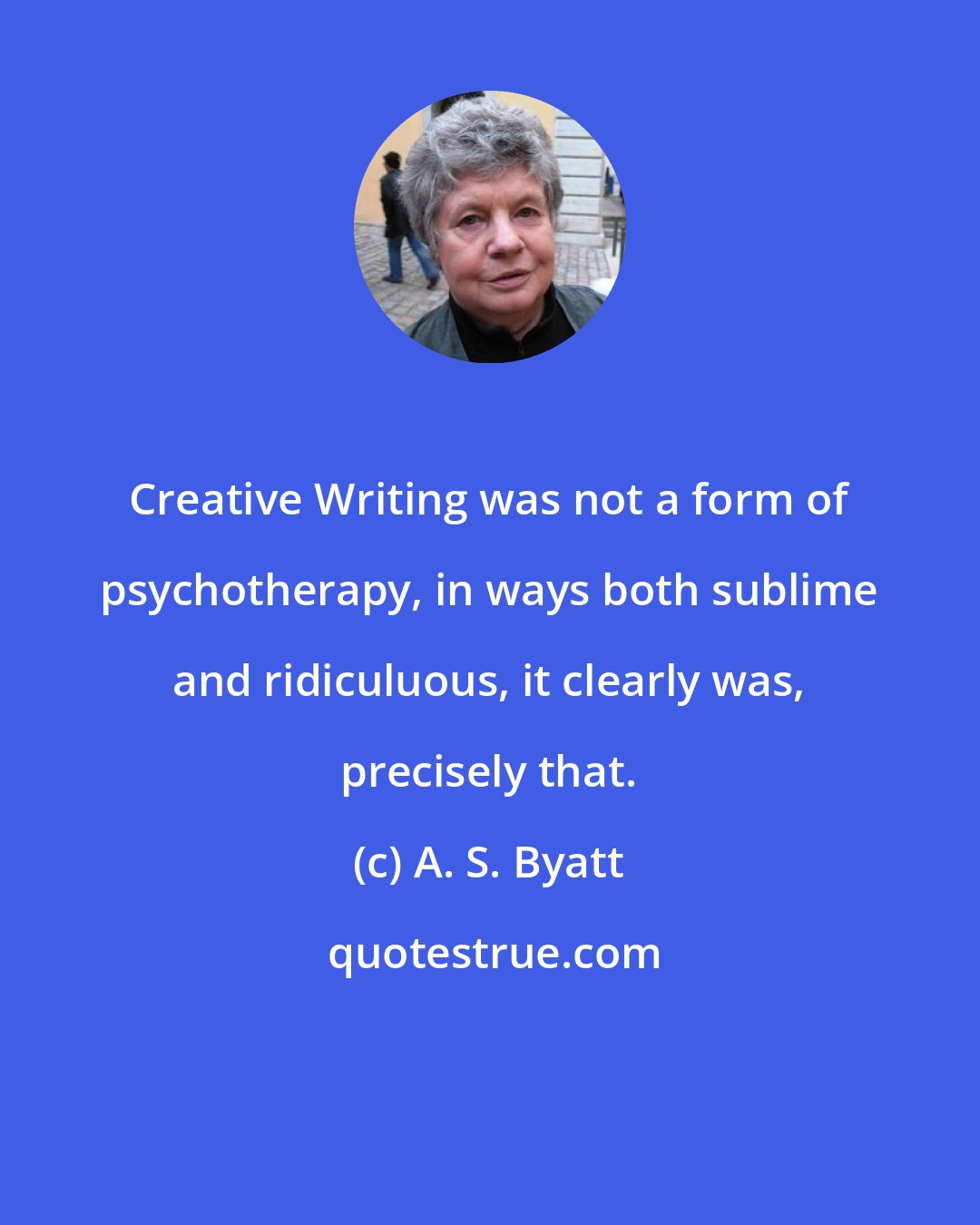 A. S. Byatt: Creative Writing was not a form of psychotherapy, in ways both sublime and ridiculuous, it clearly was, precisely that.