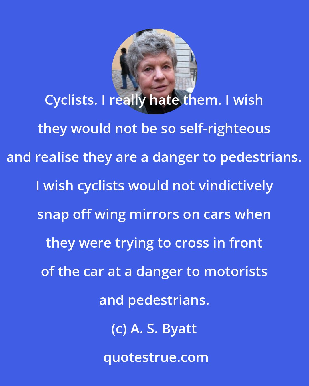 A. S. Byatt: Cyclists. I really hate them. I wish they would not be so self-righteous and realise they are a danger to pedestrians. I wish cyclists would not vindictively snap off wing mirrors on cars when they were trying to cross in front of the car at a danger to motorists and pedestrians.