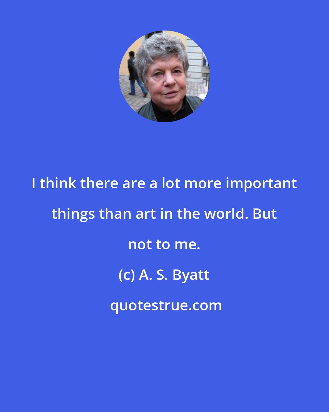 A. S. Byatt: I think there are a lot more important things than art in the world. But not to me.