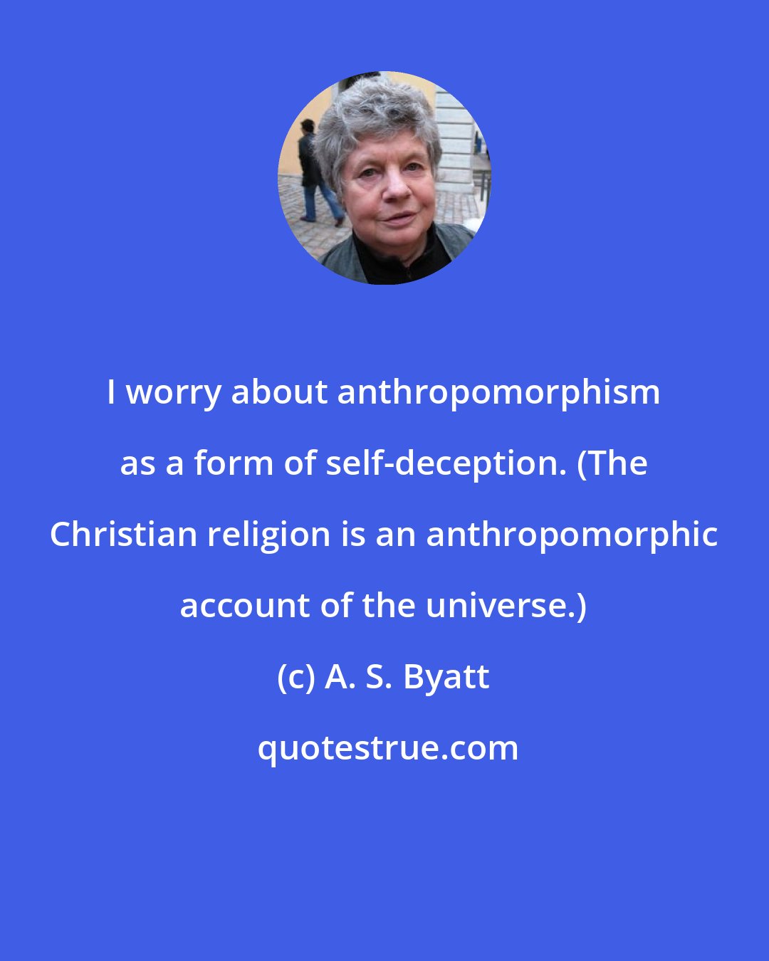 A. S. Byatt: I worry about anthropomorphism as a form of self-deception. (The Christian religion is an anthropomorphic account of the universe.)