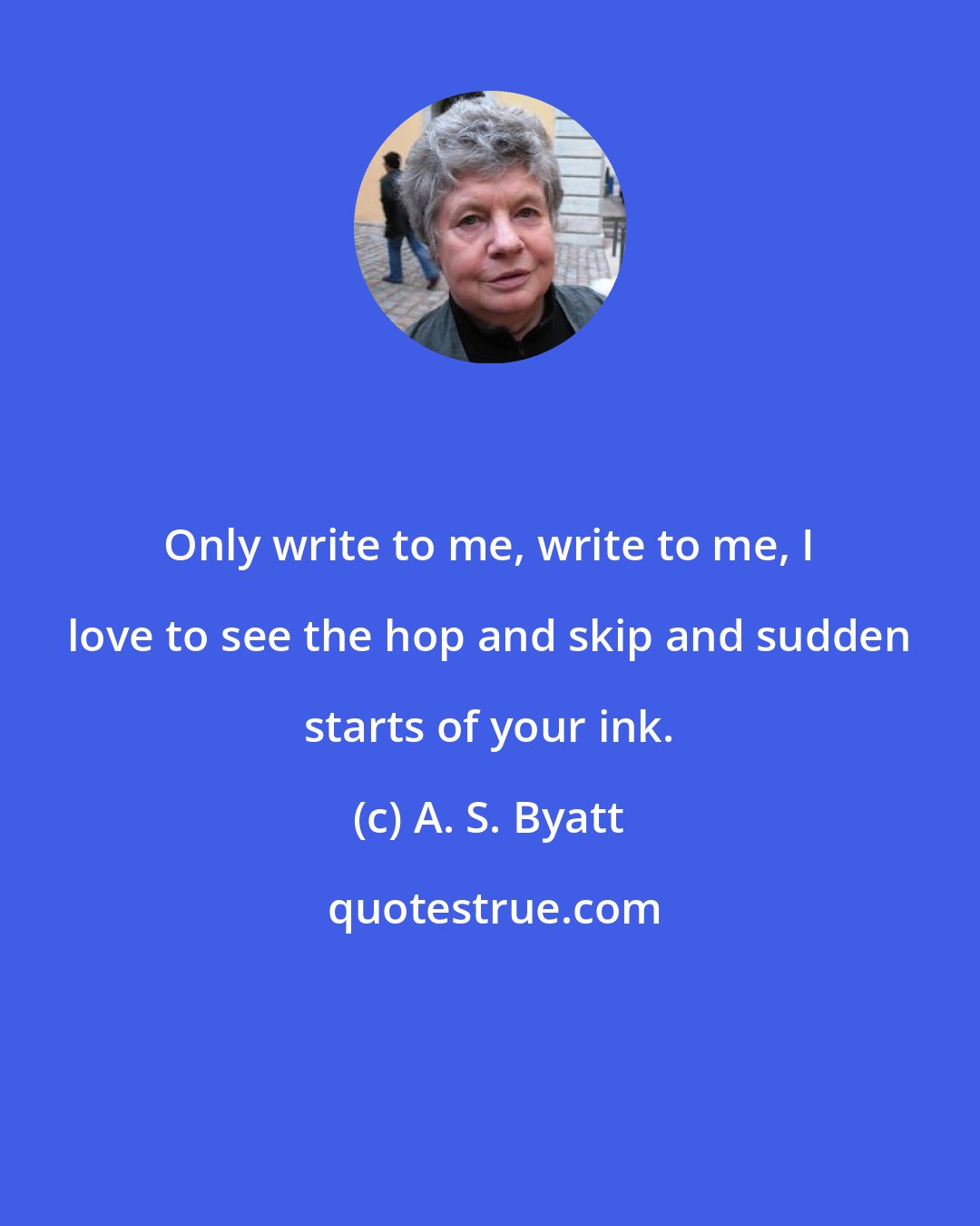 A. S. Byatt: Only write to me, write to me, I love to see the hop and skip and sudden starts of your ink.