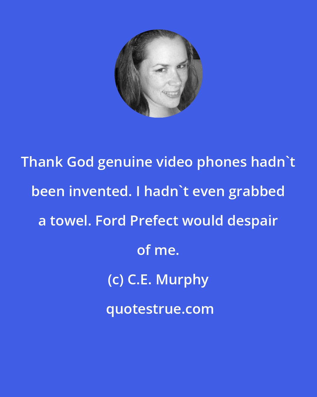 C.E. Murphy: Thank God genuine video phones hadn't been invented. I hadn't even grabbed a towel. Ford Prefect would despair of me.