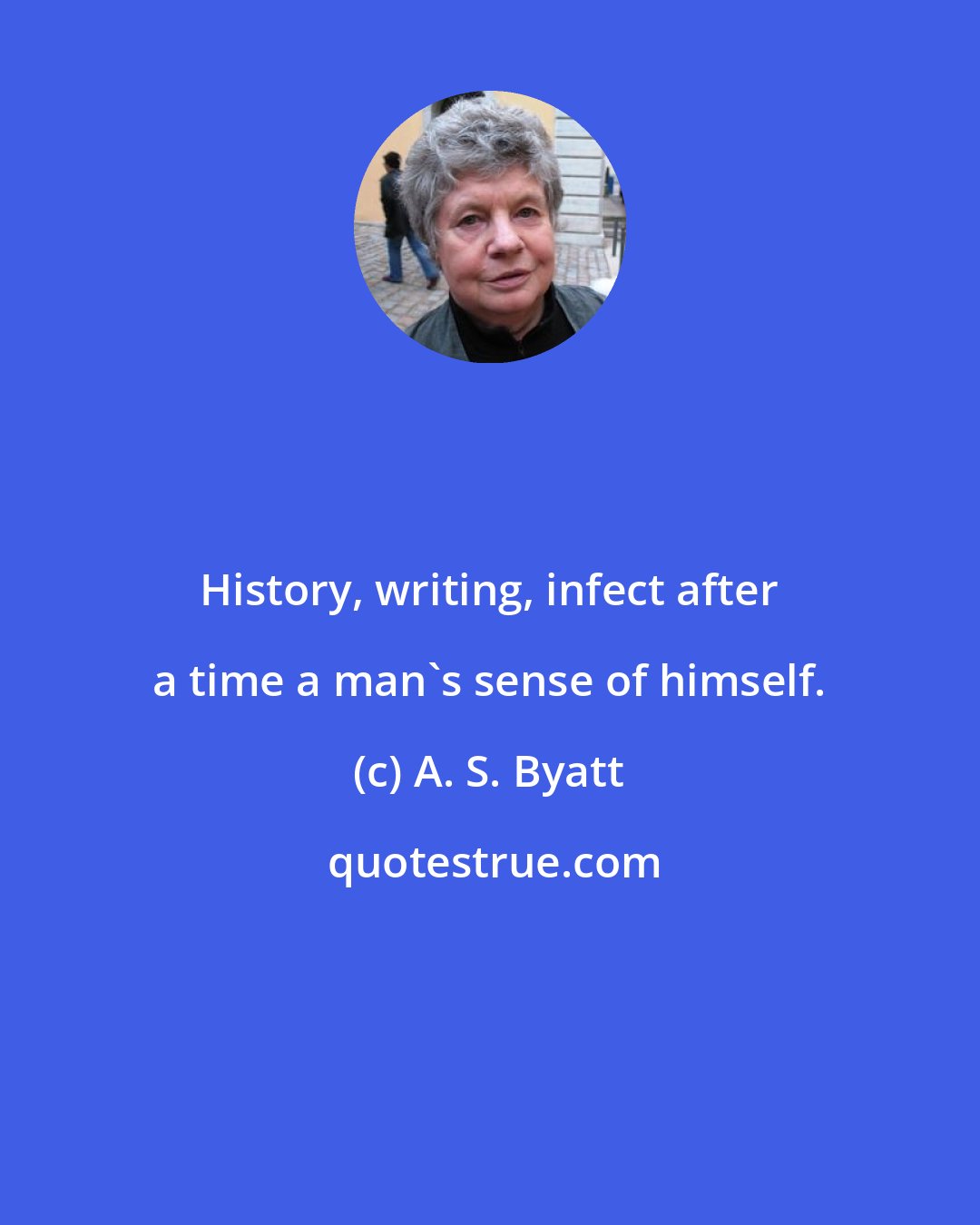 A. S. Byatt: History, writing, infect after a time a man's sense of himself.