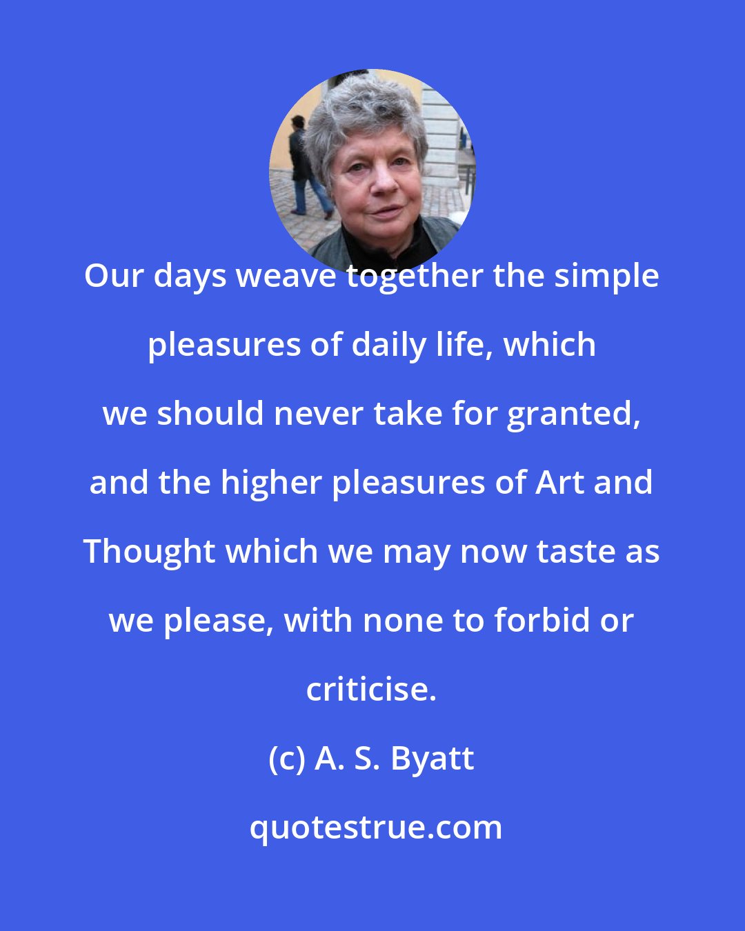 A. S. Byatt: Our days weave together the simple pleasures of daily life, which we should never take for granted, and the higher pleasures of Art and Thought which we may now taste as we please, with none to forbid or criticise.